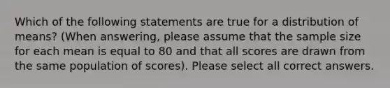 Which of the following statements are true for a distribution of means? (When answering, please assume that the sample size for each mean is equal to 80 and that all scores are drawn from the same population of scores). Please select all correct answers.