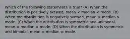 Which of the following statements is true? (A) When the distribution is positively skewed, mean median > mode. (C) When the distribution is symmetric and unimodal, mean = median = mode. (D) When the distribution is symmetric and bimodal, mean = median = mode.