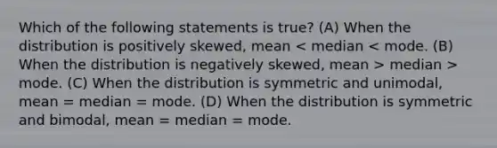 Which of the following statements is true? (A) When the distribution is positively skewed, mean median > mode. (C) When the distribution is symmetric and unimodal, mean = median = mode. (D) When the distribution is symmetric and bimodal, mean = median = mode.