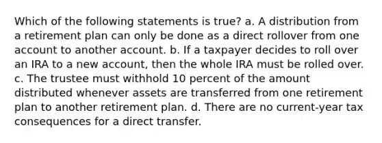 Which of the following statements is true? a. A distribution from a retirement plan can only be done as a direct rollover from one account to another account. b. If a taxpayer decides to roll over an IRA to a new account, then the whole IRA must be rolled over. c. The trustee must withhold 10 percent of the amount distributed whenever assets are transferred from one retirement plan to another retirement plan. d. There are no current-year tax consequences for a direct transfer.