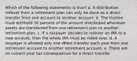 Which of the following statements is true? a. A distribution rollover from a retirement plan can only be done as a direct transfer from one account to another account. b. The trustee must withhold 10 percent of the amount distributed whenever assets are transferred from one retirement plan to another retirement plan. c. If a taxpayer decides to rollover an IRA to a new account, then the whole IRA must be rolled over. d. A taxpayer is allowed only one direct transfer each year from one retirement account to another retirement account. e. There are no current-year tax consequences for a direct transfer.