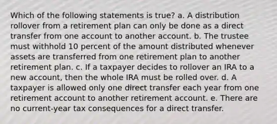 Which of the following statements is true? a. A distribution rollover from a retirement plan can only be done as a direct transfer from one account to another account. b. The trustee must withhold 10 percent of the amount distributed whenever assets are transferred from one retirement plan to another retirement plan. c. If a taxpayer decides to rollover an IRA to a new account, then the whole IRA must be rolled over. d. A taxpayer is allowed only one direct transfer each year from one retirement account to another retirement account. e. There are no current-year tax consequences for a direct transfer.