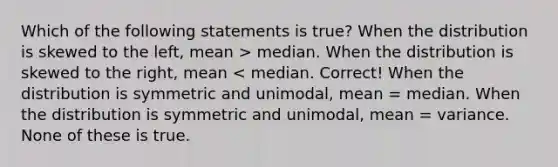 Which of the following statements is true? When the distribution is skewed to the left, mean > median. When the distribution is skewed to the right, mean < median. Correct! When the distribution is symmetric and unimodal, mean = median. When the distribution is symmetric and unimodal, mean = variance. None of these is true.