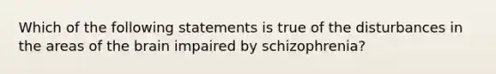 Which of the following statements is true of the disturbances in the areas of the brain impaired by schizophrenia?