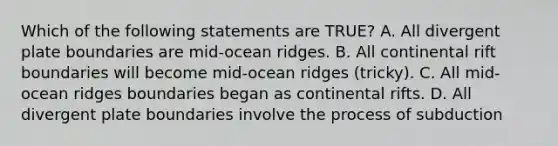 Which of the following statements are TRUE? A. All divergent plate boundaries are mid-ocean ridges. B. All continental rift boundaries will become mid-ocean ridges (tricky). C. All mid-ocean ridges boundaries began as continental rifts. D. All divergent plate boundaries involve the process of subduction