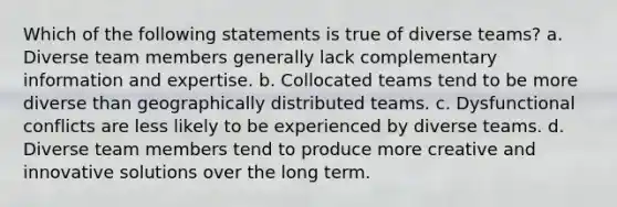 Which of the following statements is true of diverse teams? a. Diverse team members generally lack complementary information and expertise. b. Collocated teams tend to be more diverse than geographically distributed teams. c. Dysfunctional conflicts are less likely to be experienced by diverse teams. d. Diverse team members tend to produce more creative and innovative solutions over the long term.