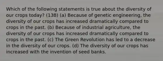 Which of the following statements is true about the diversity of our crops today? (138) (a) Because of genetic engineering, the diversity of our crops has increased dramatically compared to crops in the past. (b) Because of industrial agriculture, the diversity of our crops has increased dramatically compared to crops in the past. (c) The Green Revolution has led to a decrease in the diversity of our crops. (d) The diversity of our crops has increased with the invention of seed banks.