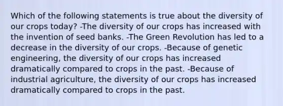 Which of the following statements is true about the diversity of our crops today? -The diversity of our crops has increased with the invention of seed banks. -The Green Revolution has led to a decrease in the diversity of our crops. -Because of genetic engineering, the diversity of our crops has increased dramatically compared to crops in the past. -Because of industrial agriculture, the diversity of our crops has increased dramatically compared to crops in the past.