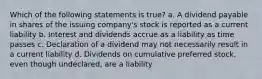 Which of the following statements is true? a. A dividend payable in shares of the issuing company's stock is reported as a current liability b. Interest and dividends accrue as a liability as time passes c. Declaration of a dividend may not necessarily result in a current liability d. Dividends on cumulative preferred stock, even though undeclared, are a liability