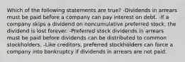 Which of the following statements are true? -Dividends in arrears must be paid before a company can pay interest on debt. -If a company skips a dividend on noncumulative preferred stock, the dividend is lost forever. -Preferred stock dividends in arrears must be paid before dividends can be distributed to common stockholders. -Like creditors, preferred stockholders can force a company into bankruptcy if dividends in arrears are not paid.