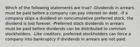 Which of the following statements are true? -Dividends in arrears must be paid before a company can pay interest on debt. -If a company skips a dividend on noncumulative preferred stock, the dividend is lost forever. -Preferred stock dividends in arrears must be paid before dividends can be distributed to common stockholders. -Like creditors, preferred stockholders can force a company into bankruptcy if dividends in arrears are not paid.