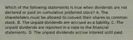 Which of the following statements is true when dividends are not declared or paid on cumulative preferred stock? A. The shareholders must be allowed to convert their shares to common stock. B. The unpaid dividends are accrued as a liability. C. The unpaid dividends are reported in a note to the financial statements. D. The unpaid dividends accrue interest until paid.