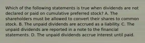 Which of the following statements is true when dividends are not declared or paid on cumulative preferred stock? A. The shareholders must be allowed to convert their shares to common stock. B. The unpaid dividends are accrued as a liability. C. The unpaid dividends are reported in a note to the financial statements. D. The unpaid dividends accrue interest until paid.