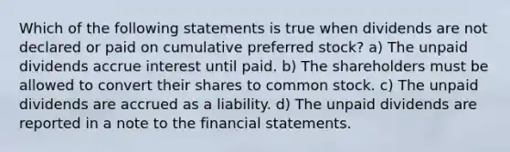 Which of the following statements is true when dividends are not declared or paid on cumulative preferred stock? a) The unpaid dividends accrue interest until paid. b) The shareholders must be allowed to convert their shares to common stock. c) The unpaid dividends are accrued as a liability. d) The unpaid dividends are reported in a note to the financial statements.