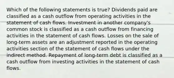 Which of the following statements is true? Dividends paid are classified as a cash outflow from operating activities in the statement of cash flows. Investment in another company's common stock is classified as a cash outflow from financing activities in the statement of cash flows. Losses on the sale of long-term assets are an adjustment reported in the operating activities section of the statement of cash flows under the indirect method. Repayment of long-term debt is classified as a cash outflow from investing activities in the statement of cash flows.