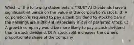 Which of the following statements is TRUE? A) Dividends have a significant influence on the value of the corporation's stock. B) A corporation is required to pay a cash dividend to stockholders if the earnings are sufficient, especially if it is of preferred stock. C) A growth company would be more likely to pay a cash dividend than a stock dividend. D) A stock split increases the owners proportionate share of the company.