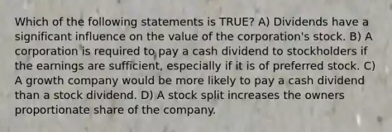 Which of the following statements is TRUE? A) Dividends have a significant influence on the value of the corporation's stock. B) A corporation is required to pay a cash dividend to stockholders if the earnings are sufficient, especially if it is of preferred stock. C) A growth company would be more likely to pay a cash dividend than a stock dividend. D) A stock split increases the owners proportionate share of the company.