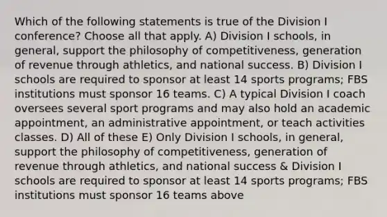 Which of the following statements is true of the Division I conference? Choose all that apply. A) Division I schools, in general, support the philosophy of competitiveness, generation of revenue through athletics, and national success. B) Division I schools are required to sponsor at least 14 sports programs; FBS institutions must sponsor 16 teams. C) A typical Division I coach oversees several sport programs and may also hold an academic appointment, an administrative appointment, or teach activities classes. D) All of these E) Only Division I schools, in general, support the philosophy of competitiveness, generation of revenue through athletics, and national success & Division I schools are required to sponsor at least 14 sports programs; FBS institutions must sponsor 16 teams above