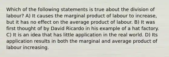 Which of the following statements is true about the division of labour? A) It causes the marginal product of labour to increase, but it has no effect on the average product of labour. B) It was first thought of by David Ricardo in his example of a hat factory. C) It is an idea that has little application in the real world. D) Its application results in both the marginal and average product of labour increasing.