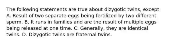 The following statements are true about dizygotic twins, except: A. Result of two separate eggs being fertilized by two different sperm. B. It runs in families and are the result of multiple eggs being released at one time. C. Generally, they are identical twins. D. Dizygotic twins are fraternal twins.