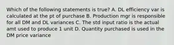 Which of the following statements is true? A. DL efficiency var is calculated at the pt of purchase B. Production mgr is responsible for all DM and DL variances C. The std input ratio is the actual amt used to produce 1 unit D. Quantity purchased is used in the DM price variance