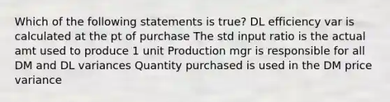 Which of the following statements is true? DL efficiency var is calculated at the pt of purchase The std input ratio is the actual amt used to produce 1 unit Production mgr is responsible for all DM and DL variances Quantity purchased is used in the DM price variance