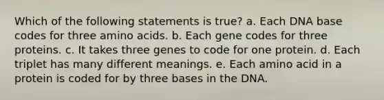 Which of the following statements is true? a. Each DNA base codes for three amino acids. b. Each gene codes for three proteins. c. It takes three genes to code for one protein. d. Each triplet has many different meanings. e. Each amino acid in a protein is coded for by three bases in the DNA.