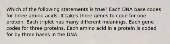 Which of the following statements is true? Each DNA base codes for three amino acids. It takes three genes to code for one protein. Each triplet has many different meanings. Each gene codes for three proteins. Each amino acid in a protein is coded for by three bases in the DNA.