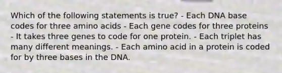 Which of the following statements is true? - Each DNA base codes for three amino acids - Each gene codes for three proteins - It takes three genes to code for one protein. - Each triplet has many different meanings. - Each amino acid in a protein is coded for by three bases in the DNA.