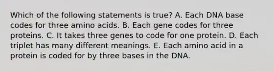 Which of the following statements is true? A. Each DNA base codes for three amino acids. B. Each gene codes for three proteins. C. It takes three genes to code for one protein. D. Each triplet has many different meanings. E. Each amino acid in a protein is coded for by three bases in the DNA.