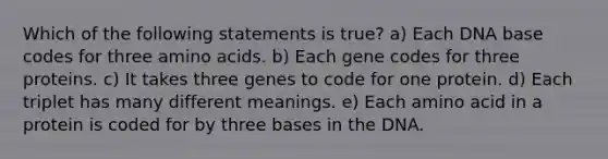 Which of the following statements is true? a) Each DNA base codes for three amino acids. b) Each gene codes for three proteins. c) It takes three genes to code for one protein. d) Each triplet has many different meanings. e) Each amino acid in a protein is coded for by three bases in the DNA.