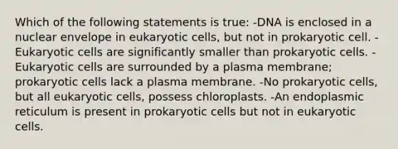 Which of the following statements is true: -DNA is enclosed in a nuclear envelope in eukaryotic cells, but not in prokaryotic cell. -Eukaryotic cells are significantly smaller than prokaryotic cells. -Eukaryotic cells are surrounded by a plasma membrane; prokaryotic cells lack a plasma membrane. -No prokaryotic cells, but all eukaryotic cells, possess chloroplasts. -An endoplasmic reticulum is present in prokaryotic cells but not in eukaryotic cells.