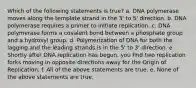 Which of the following statements is true? a. DNA polymerase moves along the template strand in the 3' to 5' direction. b. DNA polymerase requires a primer to initiate replication. c. DNA polymerase forms a covalent bond between a phosphate group and a hydroxyl group. d. Polymerization of DNA for both the lagging and the leading strands is in the 5' to 3' direction. e. Shortly after DNA replication has begun, you find two replication forks moving in opposite directions away for the Origin of Replication. f. All of the above statements are true. e. None of the above statements are true.