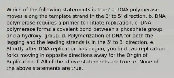 Which of the following statements is true? a. DNA polymerase moves along the template strand in the 3' to 5' direction. b. DNA polymerase requires a primer to initiate replication. c. DNA polymerase forms a covalent bond between a phosphate group and a hydroxyl group. d. Polymerization of DNA for both the lagging and the leading strands is in the 5' to 3' direction. e. Shortly after DNA replication has begun, you find two replication forks moving in opposite directions away for the Origin of Replication. f. All of the above statements are true. e. None of the above statements are true.