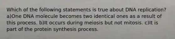 Which of the following statements is true about <a href='https://www.questionai.com/knowledge/kofV2VQU2J-dna-replication' class='anchor-knowledge'>dna replication</a>? a)One DNA molecule becomes two identical ones as a result of this process. b)It occurs during meiosis but not mitosis. c)It is part of the <a href='https://www.questionai.com/knowledge/kVyphSdCnD-protein-synthesis' class='anchor-knowledge'>protein synthesis</a> process.