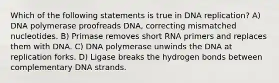 Which of the following statements is true in DNA replication? A) DNA polymerase proofreads DNA, correcting mismatched nucleotides. B) Primase removes short RNA primers and replaces them with DNA. C) DNA polymerase unwinds the DNA at replication forks. D) Ligase breaks the hydrogen bonds between complementary DNA strands.