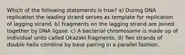 Which of the following statements is true? a) During DNA replication the leading strand serves as template for replication of lagging strand. b) Fragments on the lagging strand are joined together by DNA ligase. c) A bacterial chromosome is made up of individual units called Okazaki fragments. d) Two strands of double helix combine by base pairing in a parallel fashion.