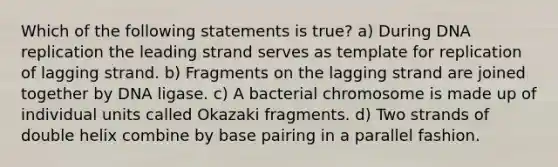 Which of the following statements is true? a) During DNA replication the leading strand serves as template for replication of lagging strand. b) Fragments on the lagging strand are joined together by DNA ligase. c) A bacterial chromosome is made up of individual units called Okazaki fragments. d) Two strands of double helix combine by base pairing in a parallel fashion.