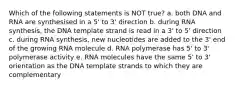 Which of the following statements is NOT true? a. both DNA and RNA are synthesised in a 5' to 3' direction b. during RNA synthesis, the DNA template strand is read in a 3' to 5' direction c. during RNA synthesis, new nucleotides are added to the 3' end of the growing RNA molecule d. RNA polymerase has 5' to 3' polymerase activity e. RNA molecules have the same 5' to 3' orientation as the DNA template strands to which they are complementary