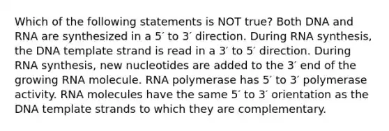 Which of the following statements is NOT true? Both DNA and RNA are synthesized in a 5′ to 3′ direction. During RNA synthesis, the DNA template strand is read in a 3′ to 5′ direction. During RNA synthesis, new nucleotides are added to the 3′ end of the growing RNA molecule. RNA polymerase has 5′ to 3′ polymerase activity. RNA molecules have the same 5′ to 3′ orientation as the DNA template strands to which they are complementary.