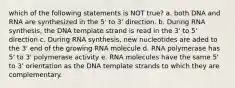 which of the following statements is NOT true? a. both DNA and RNA are synthesized in the 5' to 3' direction. b. During RNA synthesis, the DNA template strand is read in the 3' to 5' direction c. During RNA synthesis, new nucleotides are aded to the 3' end of the growing RNA molecule d. RNA polymerase has 5' to 3' polymerase activity e. RNA molecules have the same 5' to 3' orientation as the DNA template strands to which they are complementary.