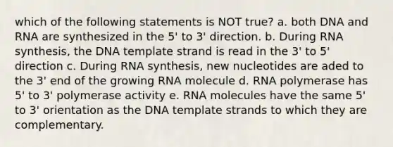 which of the following statements is NOT true? a. both DNA and RNA are synthesized in the 5' to 3' direction. b. During RNA synthesis, the DNA template strand is read in the 3' to 5' direction c. During RNA synthesis, new nucleotides are aded to the 3' end of the growing RNA molecule d. RNA polymerase has 5' to 3' polymerase activity e. RNA molecules have the same 5' to 3' orientation as the DNA template strands to which they are complementary.