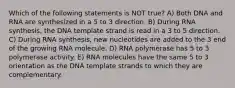 Which of the following statements is NOT true? A) Both DNA and RNA are synthesized in a 5 to 3 direction. B) During RNA synthesis, the DNA template strand is read in a 3 to 5 direction. C) During RNA synthesis, new nucleotides are added to the 3 end of the growing RNA molecule. D) RNA polymerase has 5 to 3 polymerase activity. E) RNA molecules have the same 5 to 3 orientation as the DNA template strands to which they are complementary.