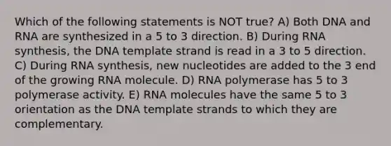 Which of the following statements is NOT true? A) Both DNA and RNA are synthesized in a 5 to 3 direction. B) During RNA synthesis, the DNA template strand is read in a 3 to 5 direction. C) During RNA synthesis, new nucleotides are added to the 3 end of the growing RNA molecule. D) RNA polymerase has 5 to 3 polymerase activity. E) RNA molecules have the same 5 to 3 orientation as the DNA template strands to which they are complementary.