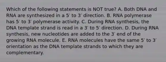 Which of the following statements is NOT true? A. Both DNA and RNA are synthesized in a 5′ to 3′ direction. B. RNA polymerase has 5′ to 3′ polymerase activity. C. During RNA synthesis, the DNA template strand is read in a 3′ to 5′ direction. D. During RNA synthesis, new nucleotides are added to the 3′ end of the growing RNA molecule. E. RNA molecules have the same 5′ to 3′ orientation as the DNA template strands to which they are complementary.