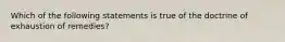 Which of the following statements is true of the doctrine of exhaustion of remedies?