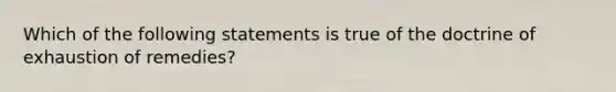 Which of the following statements is true of the doctrine of exhaustion of remedies?