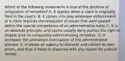 Which of the following statements is true of the doctrine of exhaustion of remedies? A. It applies when a claim is originally filed in the courts. B. It comes into play whenever enforcement of a claim requires the resolution of issues that were placed within the special competence of an administrative body. C. It is an absolute principle, and courts usually deny parties the right to litigate prior to exhausting administrating remedies. D. It increases the premature interruption of the administrative process. E. It allows an agency to discover and correct its own errors, and thus it helps to dispense with any reason for judicial review.