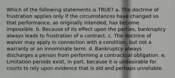 Which of the following statements is TRUE? a. The doctrine of frustration applies only if the circumstances have changed so that performance, as originally intended, has become impossible. b. Because of its effect upon the parties, bankruptcy always leads to frustration of a contract. c. The doctrine of waiver may apply in connection with a condition, but not a warranty or an innominate term. d. Bankruptcy always discharges a person from performing a contractual obligation. e. Limitation periods exist, in part, because it is undesirable for courts to rely upon evidence that is old and perhaps unreliable.