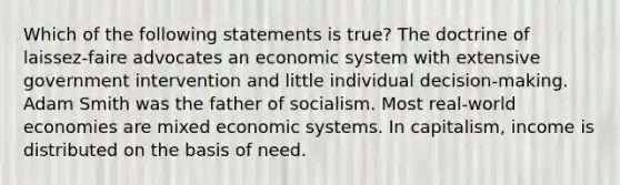 Which of the following statements is true? The doctrine of laissez-faire advocates an economic system with extensive government intervention and little individual decision-making. Adam Smith was the father of socialism. Most real-world economies are mixed economic systems. In capitalism, income is distributed on the basis of need.